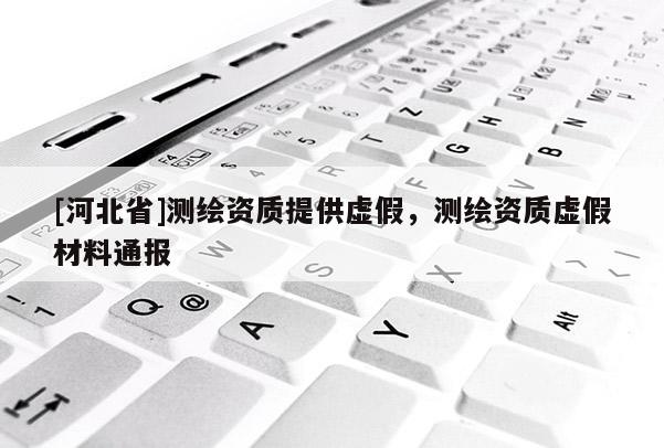 [河北省]测绘资质提供虚假，测绘资质虚假材料通报