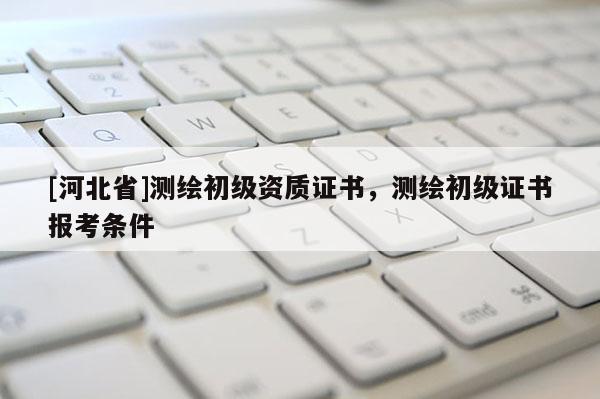 [河北省]测绘初级资质证书，测绘初级证书报考条件