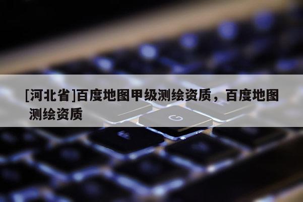 [河北省]百度地图甲级测绘资质，百度地图 测绘资质