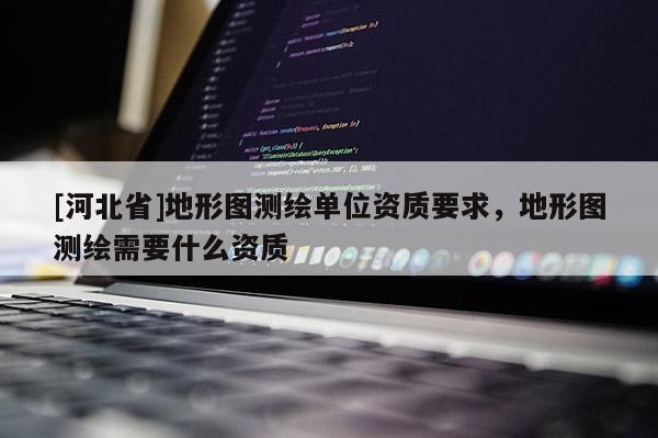 [河北省]地形图测绘单位资质要求，地形图测绘需要什么资质