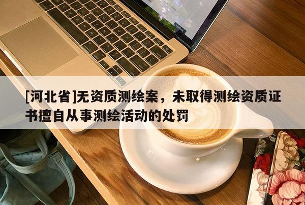 [河北省]无资质测绘案，未取得测绘资质证书擅自从事测绘活动的处罚