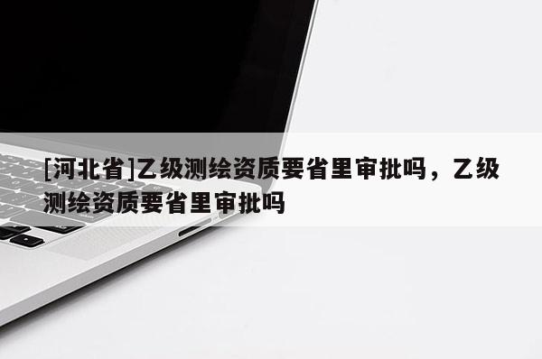 [河北省]乙级测绘资质要省里审批吗，乙级测绘资质要省里审批吗