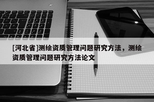 [河北省]测绘资质管理问题研究方法，测绘资质管理问题研究方法论文