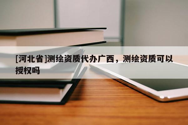 [河北省]测绘资质代办广西，测绘资质可以授权吗
