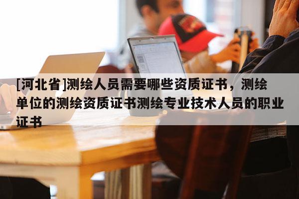 [河北省]测绘人员需要哪些资质证书，测绘单位的测绘资质证书测绘专业技术人员的职业证书