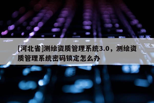 [河北省]测绘资质管理系统3.0，测绘资质管理系统密码锁定怎么办