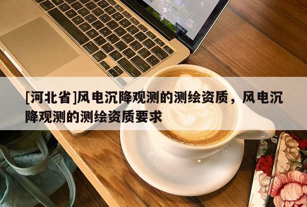 [河北省]风电沉降观测的测绘资质，风电沉降观测的测绘资质要求