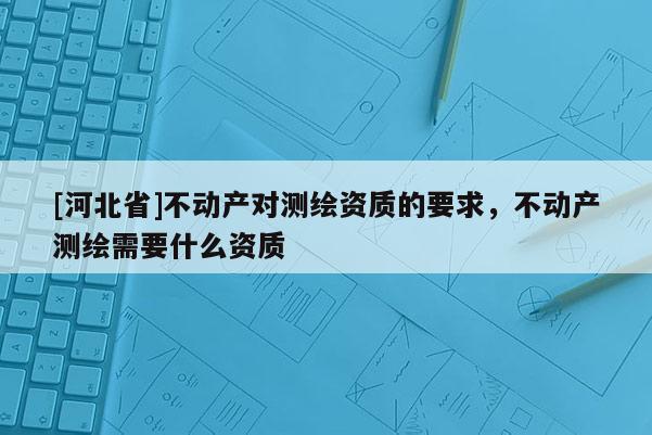 [河北省]不动产对测绘资质的要求，不动产测绘需要什么资质