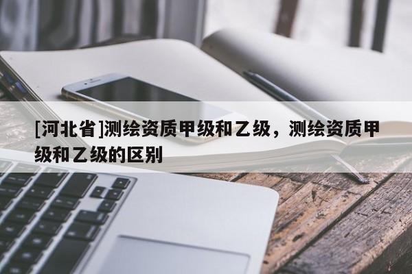 [河北省]测绘资质甲级和乙级，测绘资质甲级和乙级的区别