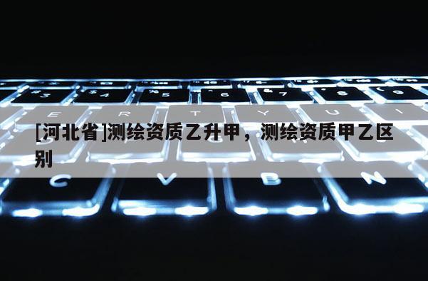 [河北省]测绘资质乙升甲，测绘资质甲乙区别