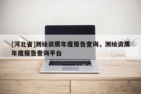 [河北省]测绘资质年度报告查询，测绘资质年度报告查询平台