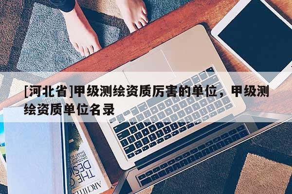 [河北省]甲级测绘资质厉害的单位，甲级测绘资质单位名录