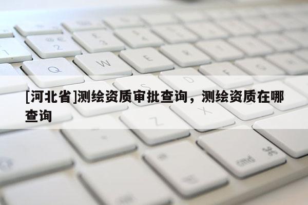 [河北省]测绘资质审批查询，测绘资质在哪查询