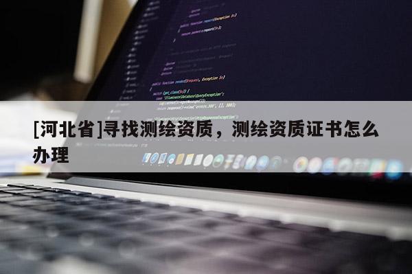 [河北省]寻找测绘资质，测绘资质证书怎么办理