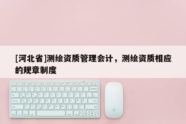 [河北省]测绘资质管理会计，测绘资质相应的规章制度