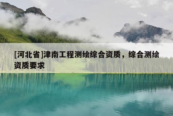 [河北省]津南工程测绘综合资质，综合测绘资质要求