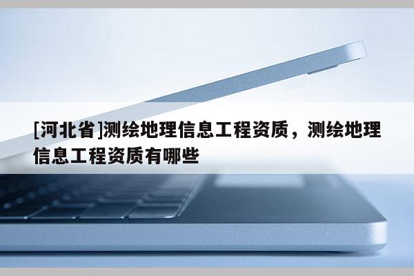 [河北省]测绘地理信息工程资质，测绘地理信息工程资质有哪些