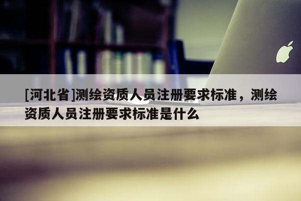 [河北省]测绘资质人员注册要求标准，测绘资质人员注册要求标准是什么