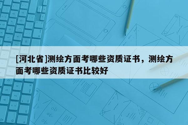 [河北省]测绘方面考哪些资质证书，测绘方面考哪些资质证书比较好