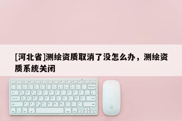 [河北省]测绘资质取消了没怎么办，测绘资质系统关闭