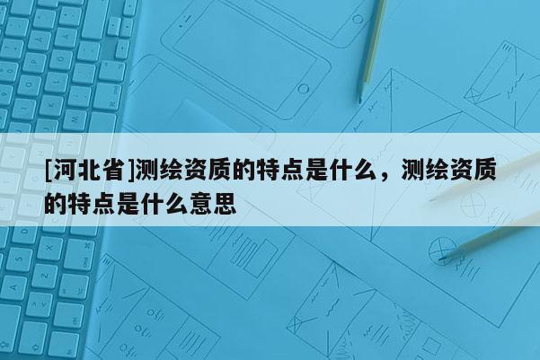 [河北省]测绘资质的特点是什么，测绘资质的特点是什么意思