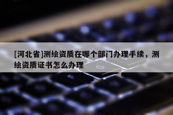 [河北省]测绘资质在哪个部门办理手续，测绘资质证书怎么办理