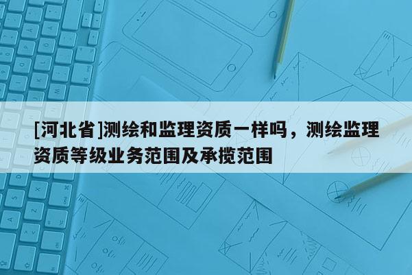 [河北省]测绘和监理资质一样吗，测绘监理资质等级业务范围及承揽范围