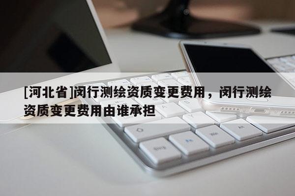 [河北省]闵行测绘资质变更费用，闵行测绘资质变更费用由谁承担