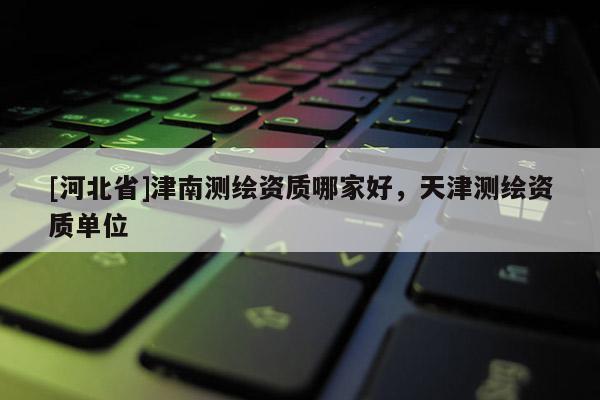 [河北省]津南测绘资质哪家好，天津测绘资质单位