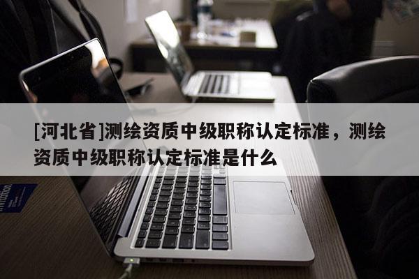 [河北省]测绘资质中级职称认定标准，测绘资质中级职称认定标准是什么