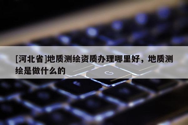[河北省]地质测绘资质办理哪里好，地质测绘是做什么的