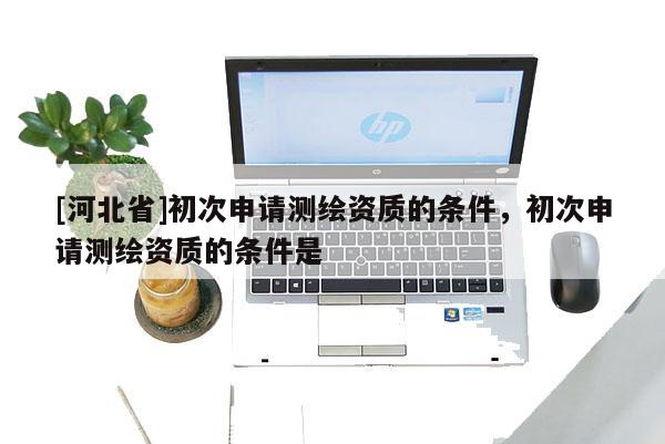 [河北省]初次申请测绘资质的条件，初次申请测绘资质的条件是