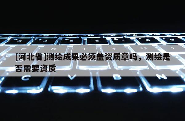 [河北省]测绘成果必须盖资质章吗，测绘是否需要资质
