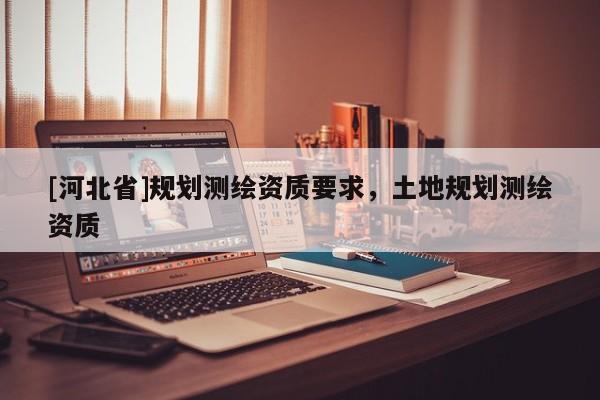 [河北省]规划测绘资质要求，土地规划测绘资质