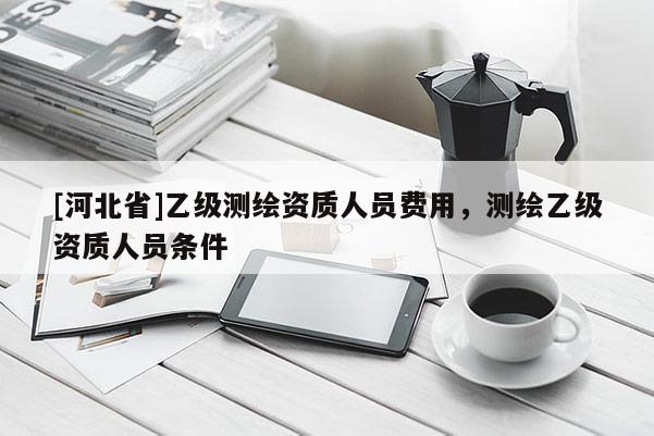 [河北省]乙级测绘资质人员费用，测绘乙级资质人员条件