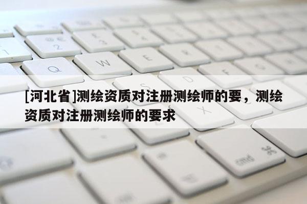 [河北省]测绘资质对注册测绘师的要，测绘资质对注册测绘师的要求
