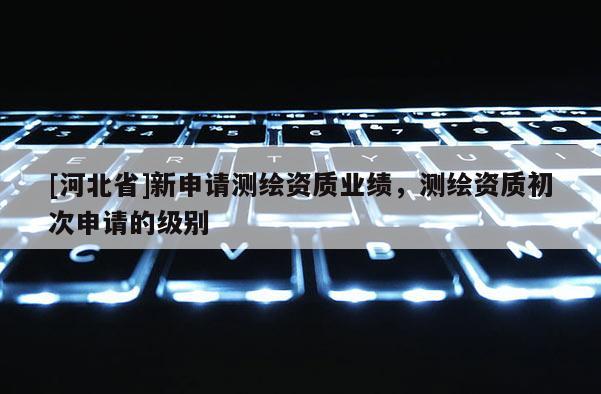 [河北省]新申请测绘资质业绩，测绘资质初次申请的级别