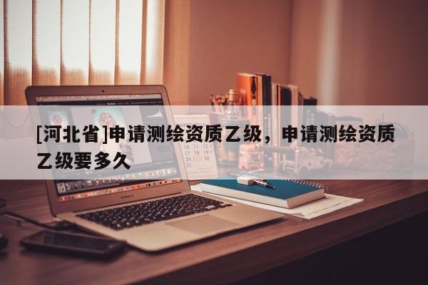 [河北省]申请测绘资质乙级，申请测绘资质乙级要多久