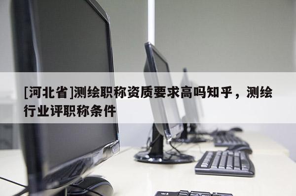 [河北省]测绘职称资质要求高吗知乎，测绘行业评职称条件