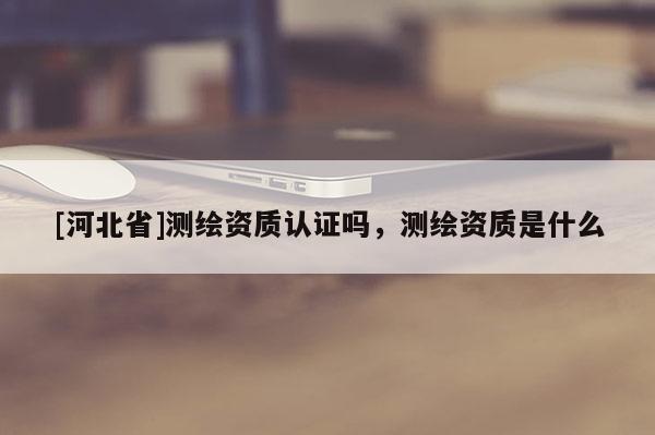 [河北省]测绘资质认证吗，测绘资质是什么