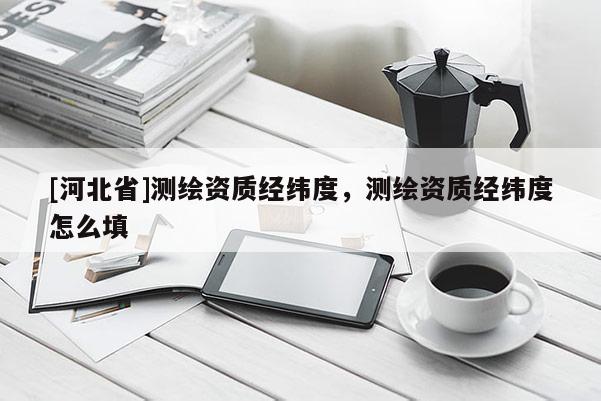 [河北省]测绘资质经纬度，测绘资质经纬度怎么填