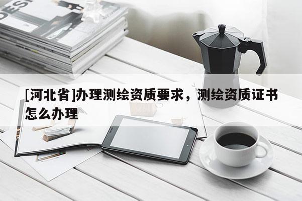 [河北省]办理测绘资质要求，测绘资质证书怎么办理