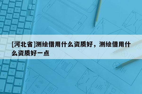 [河北省]测绘借用什么资质好，测绘借用什么资质好一点
