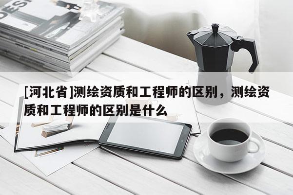 [河北省]测绘资质和工程师的区别，测绘资质和工程师的区别是什么