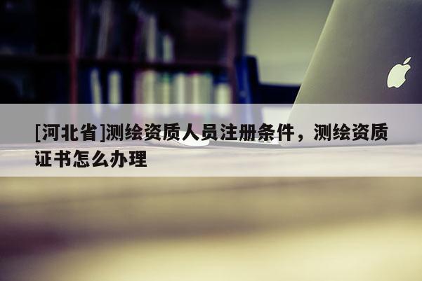 [河北省]测绘资质人员注册条件，测绘资质证书怎么办理