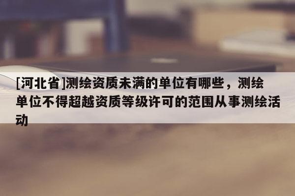 [河北省]测绘资质未满的单位有哪些，测绘单位不得超越资质等级许可的范围从事测绘活动