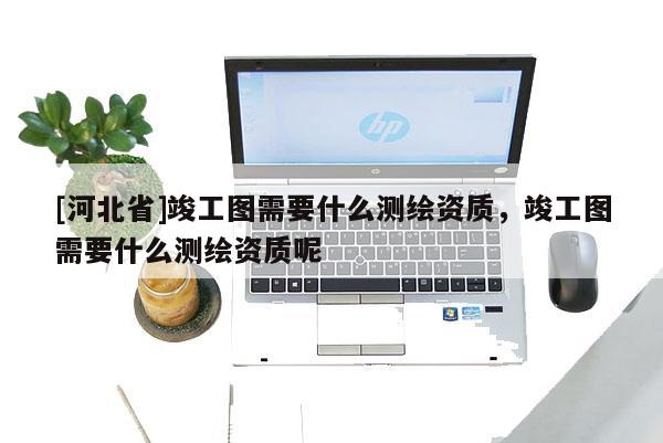 [河北省]竣工图需要什么测绘资质，竣工图需要什么测绘资质呢