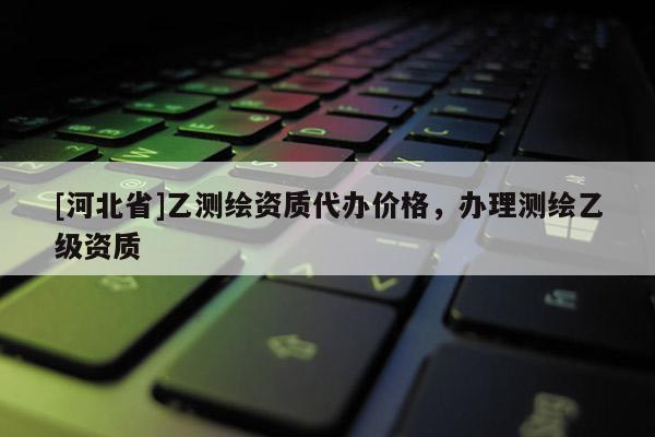 [河北省]乙测绘资质代办价格，办理测绘乙级资质