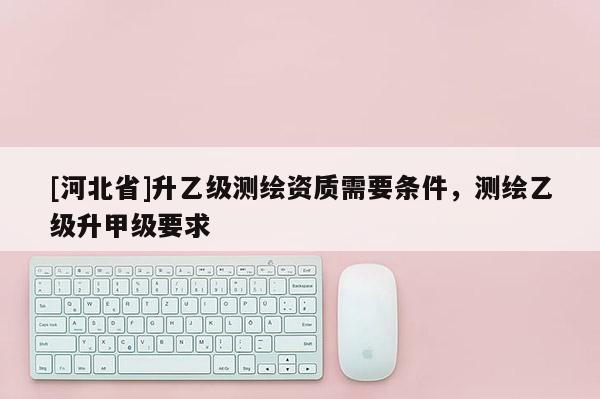 [河北省]升乙级测绘资质需要条件，测绘乙级升甲级要求