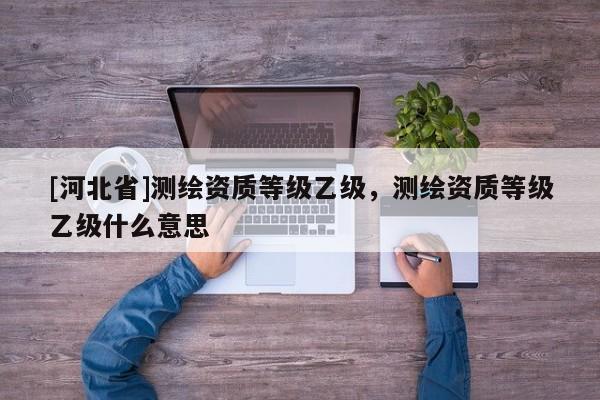 [河北省]测绘资质等级乙级，测绘资质等级乙级什么意思